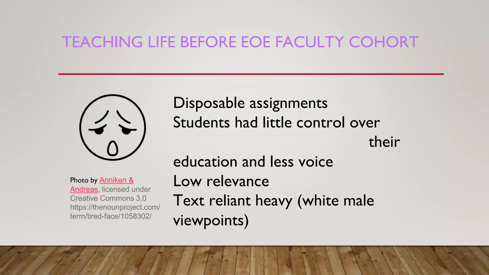 TEACHING LIFE BEFORE EOE FACULTY COHORT
Disposable assignments
Students had little control over
their
education and less voice
Low relevance
Text reliant heavy (white male
viewpoints)
Photo by Anniken &
Andreas, licensed under
Creative Commons 3.0
https://thenounproject.com/
term/tired-face/1058302/
 