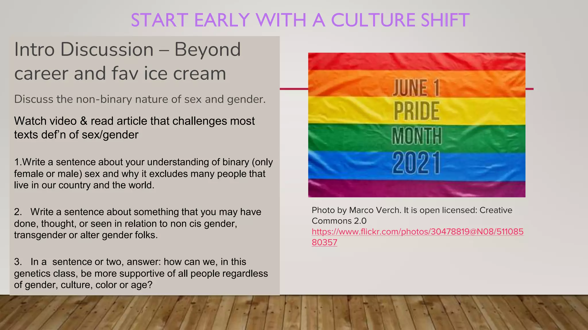 START EARLY WITH A CULTURE SHIFT
Photo by Marco Verch. It is open licensed: Creative
Commons 2.0
https://www.flickr.com/photos/30478819@N08/511085
80357
Intro Discussion – Beyond
career and fav ice cream
Discuss the non-binary nature of sex and gender.
Watch video & read article that challenges most
texts def’n of sex/gender
1.Write a sentence about your understanding of binary (only
female or male) sex and why it excludes many people that
live in our country and the world.
2. Write a sentence about something that you may have
done, thought, or seen in relation to non cis gender,
transgender or alter gender folks.
3. In a sentence or two, answer: how can we, in this
genetics class, be more supportive of all people regardless
of gender, culture, color or age?
 