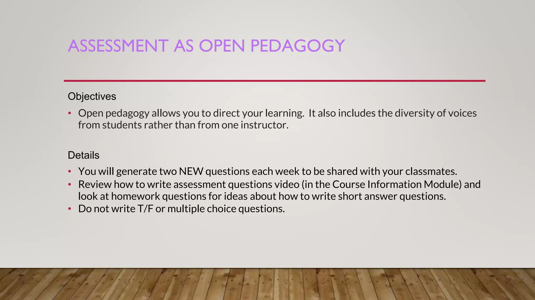 ASSESSMENT AS OPEN PEDAGOGY
Objectives
• Open pedagogy allows you to direct your learning. It also includes the diversity of voices
from students rather than from one instructor.
Details
• You will generate two NEW questions each week to be shared with your classmates.
• Review how to write assessment questions video (in the Course Information Module) and
look at homework questions for ideas about how to write short answer questions.
• Do not write T/F or multiple choice questions.
 
