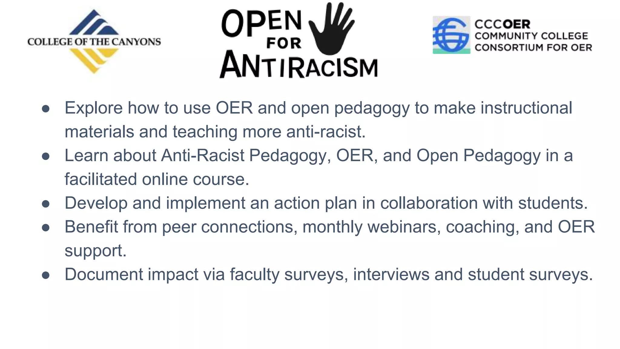 ● Explore how to use OER and open pedagogy to make instructional
materials and teaching more anti-racist.
● Learn about Anti-Racist Pedagogy, OER, and Open Pedagogy in a
facilitated online course.
● Develop and implement an action plan in collaboration with students.
● Benefit from peer connections, monthly webinars, coaching, and OER
support.
● Document impact via faculty surveys, interviews and student surveys.
 