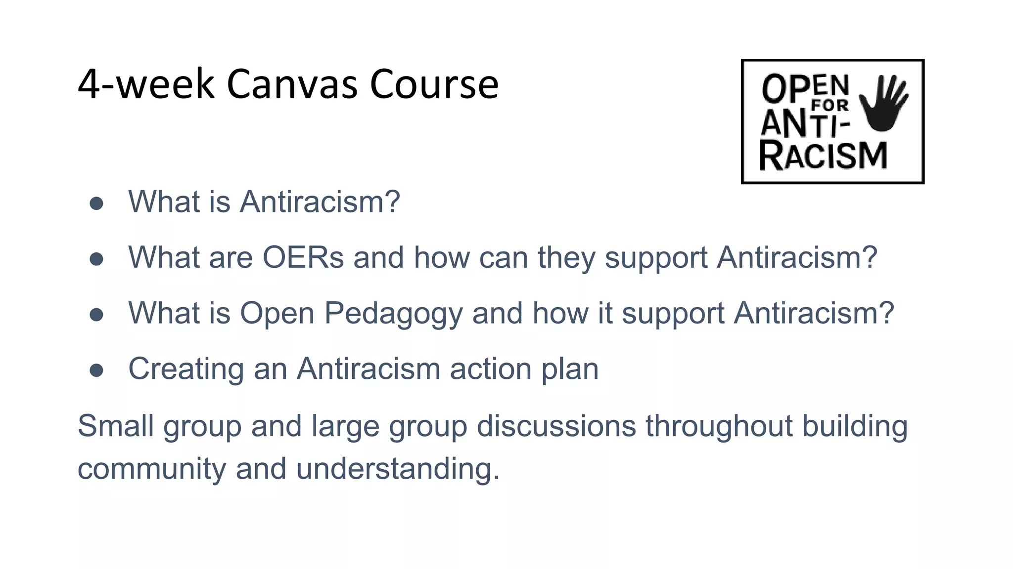 4-week Canvas Course
● What is Antiracism?
● What are OERs and how can they support Antiracism?
● What is Open Pedagogy and how it support Antiracism?
● Creating an Antiracism action plan
Small group and large group discussions throughout building
community and understanding.
 