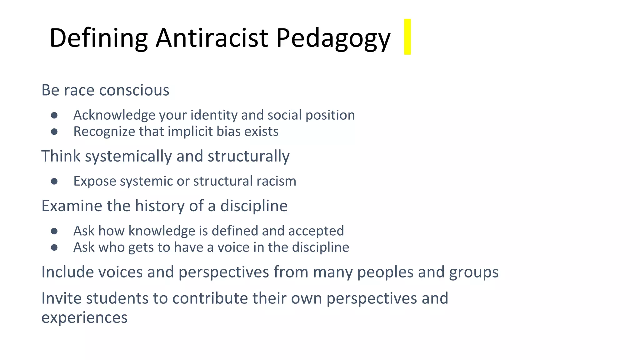 Defining Antiracist Pedagogy
Be race conscious
● Acknowledge your identity and social position
● Recognize that implicit bias exists
Think systemically and structurally
● Expose systemic or structural racism
Examine the history of a discipline
● Ask how knowledge is defined and accepted
● Ask who gets to have a voice in the discipline
Include voices and perspectives from many peoples and groups
Invite students to contribute their own perspectives and
experiences
 