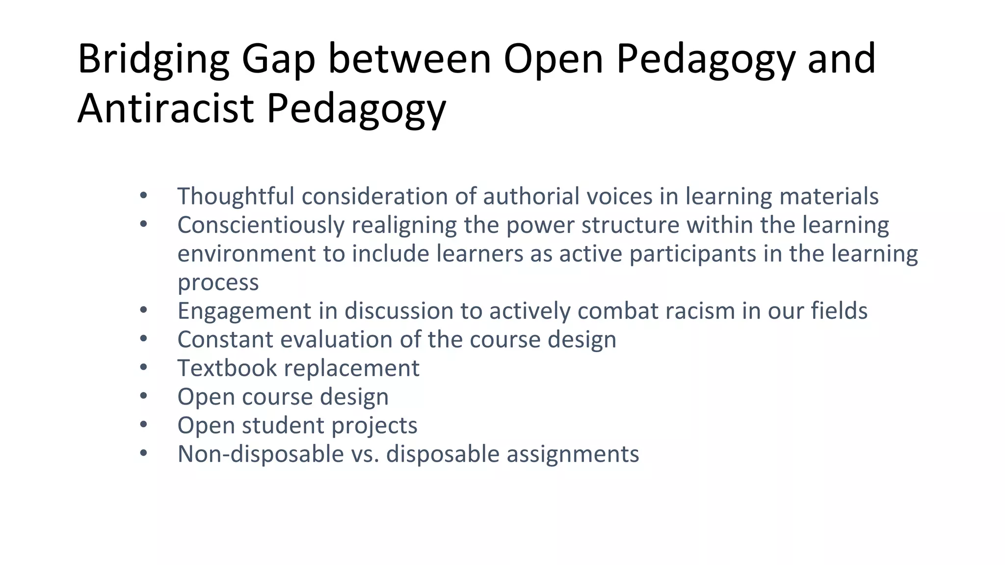 Bridging Gap between Open Pedagogy and
Antiracist Pedagogy
• Thoughtful consideration of authorial voices in learning materials
• Conscientiously realigning the power structure within the learning
environment to include learners as active participants in the learning
process
• Engagement in discussion to actively combat racism in our fields
• Constant evaluation of the course design
• Textbook replacement
• Open course design
• Open student projects
• Non-disposable vs. disposable assignments
 