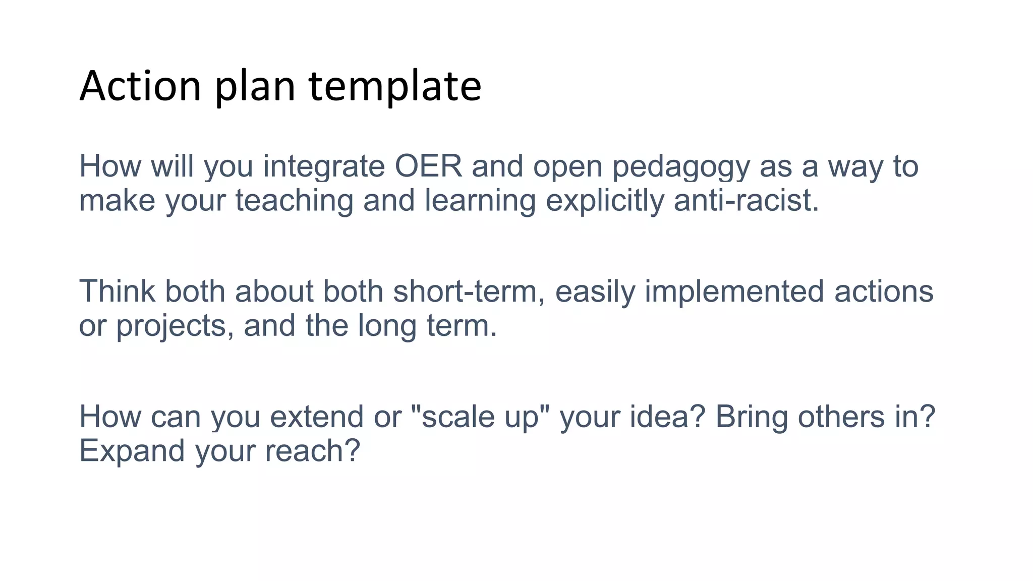 Action plan template
How will you integrate OER and open pedagogy as a way to
make your teaching and learning explicitly anti-racist.
Think both about both short-term, easily implemented actions
or projects, and the long term.
How can you extend or "scale up" your idea? Bring others in?
Expand your reach?
 