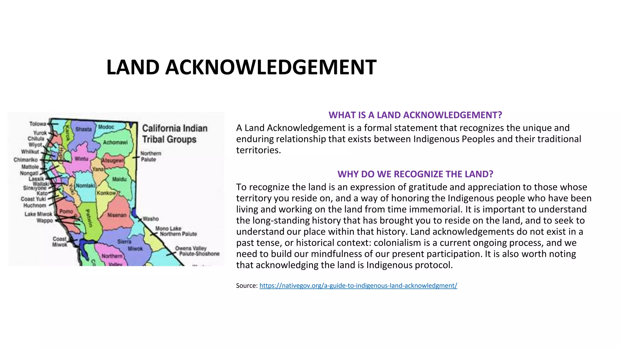 LAND ACKNOWLEDGEMENT
WHAT IS A LAND ACKNOWLEDGEMENT?
A Land Acknowledgement is a formal statement that recognizes the unique and
enduring relationship that exists between Indigenous Peoples and their traditional
territories.
WHY DO WE RECOGNIZE THE LAND?
To recognize the land is an expression of gratitude and appreciation to those whose
territory you reside on, and a way of honoring the Indigenous people who have been
living and working on the land from time immemorial. It is important to understand
the long-standing history that has brought you to reside on the land, and to seek to
understand our place within that history. Land acknowledgements do not exist in a
past tense, or historical context: colonialism is a current ongoing process, and we
need to build our mindfulness of our present participation. It is also worth noting
that acknowledging the land is Indigenous protocol.
Source: https://nativegov.org/a-guide-to-indigenous-land-acknowledgment/
 