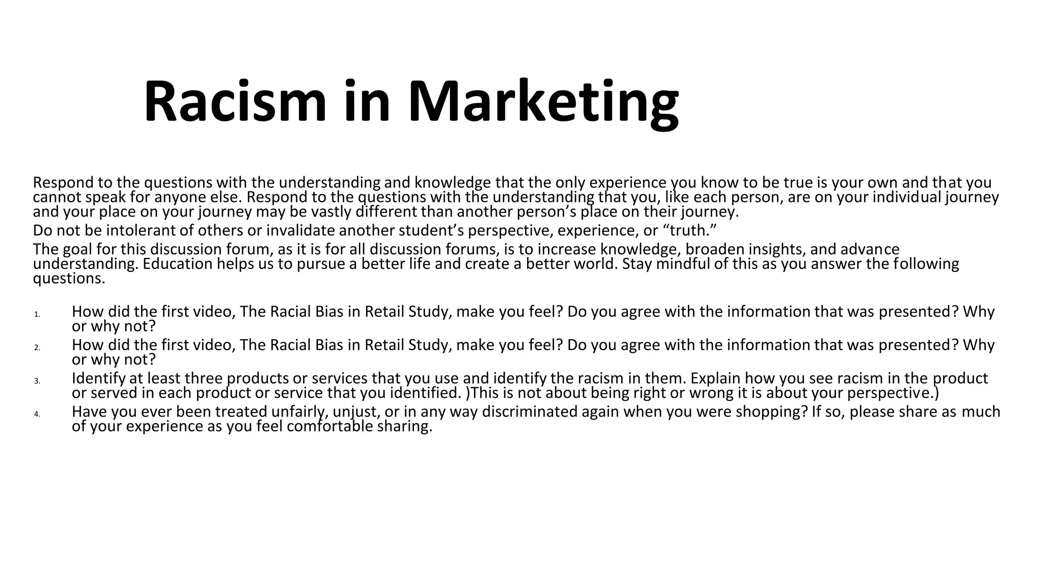 Racism in Marketing
Respond to the questions with the understanding and knowledge that the only experience you know to be true is your own and that you
cannot speak for anyone else. Respond to the questions with the understanding that you, like each person, are on your individual journey
and your place on your journey may be vastly different than another person’s place on their journey.
Do not be intolerant of others or invalidate another student’s perspective, experience, or “truth.”
The goal for this discussion forum, as it is for all discussion forums, is to increase knowledge, broaden insights, and advance
understanding. Education helps us to pursue a better life and create a better world. Stay mindful of this as you answer the following
questions.
1. How did the first video, The Racial Bias in Retail Study, make you feel? Do you agree with the information that was presented? Why
or why not?
2. How did the first video, The Racial Bias in Retail Study, make you feel? Do you agree with the information that was presented? Why
or why not?
3. Identify at least three products or services that you use and identify the racism in them. Explain how you see racism in the product
or served in each product or service that you identified. )This is not about being right or wrong it is about your perspective.)
4. Have you ever been treated unfairly, unjust, or in any way discriminated again when you were shopping? If so, please share as much
of your experience as you feel comfortable sharing.
 