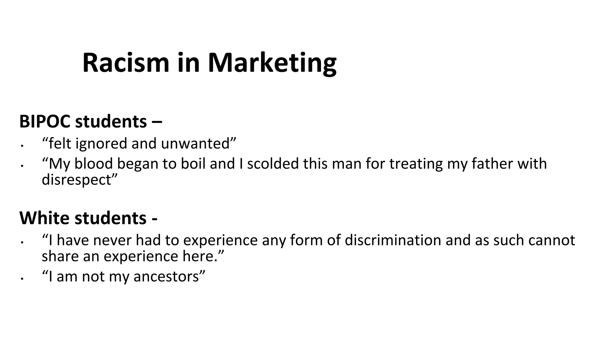 Racism in Marketing
BIPOC students –
▪ “felt ignored and unwanted”
▪ “My blood began to boil and I scolded this man for treating my father with
disrespect”
White students -
▪ “I have never had to experience any form of discrimination and as such cannot
share an experience here.”
▪ “I am not my ancestors”
 