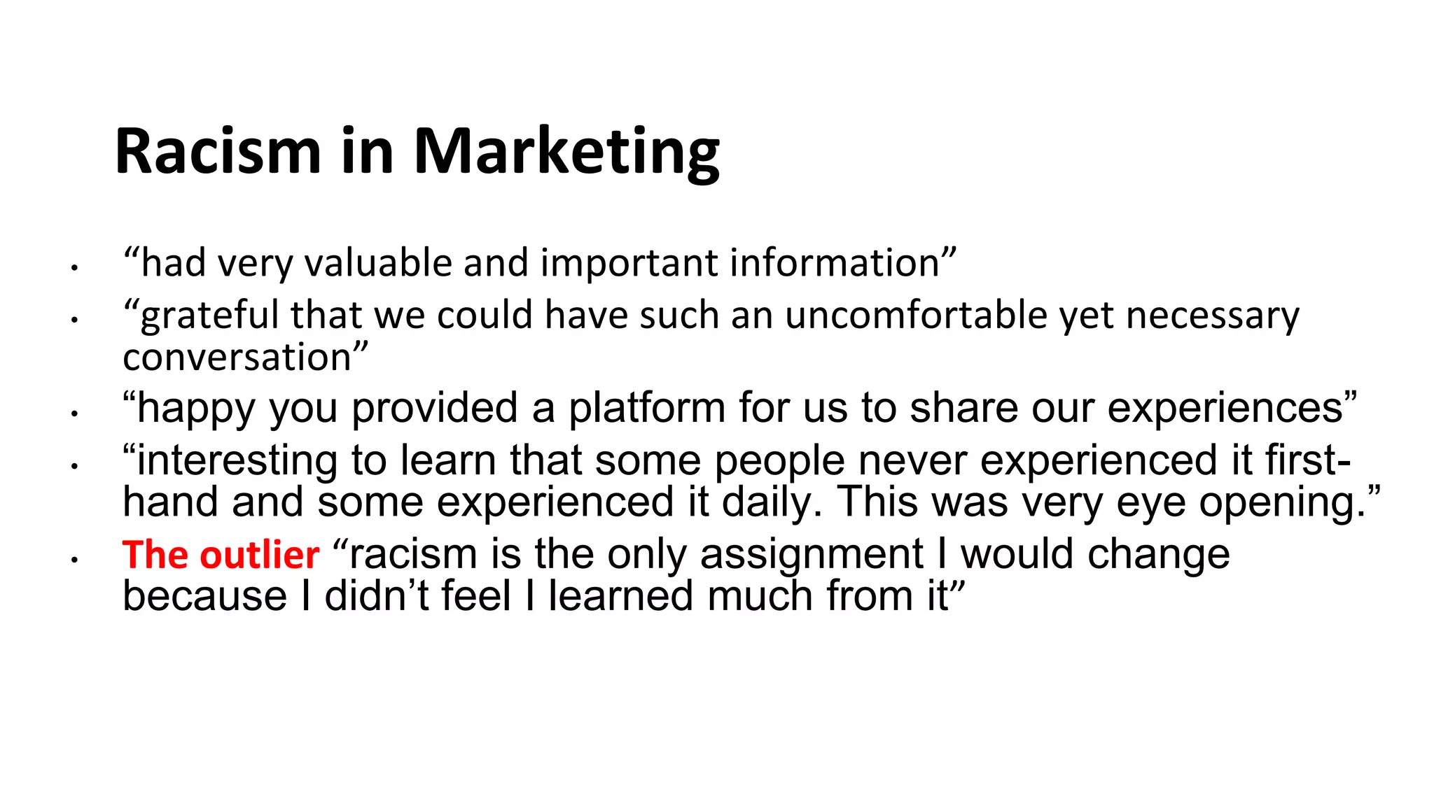 Racism in Marketing
• “had very valuable and important information”
• “grateful that we could have such an uncomfortable yet necessary
conversation”
• “happy you provided a platform for us to share our experiences”
• “interesting to learn that some people never experienced it first-
hand and some experienced it daily. This was very eye opening.”
• The outlier “racism is the only assignment I would change
because I didn’t feel I learned much from it”
 