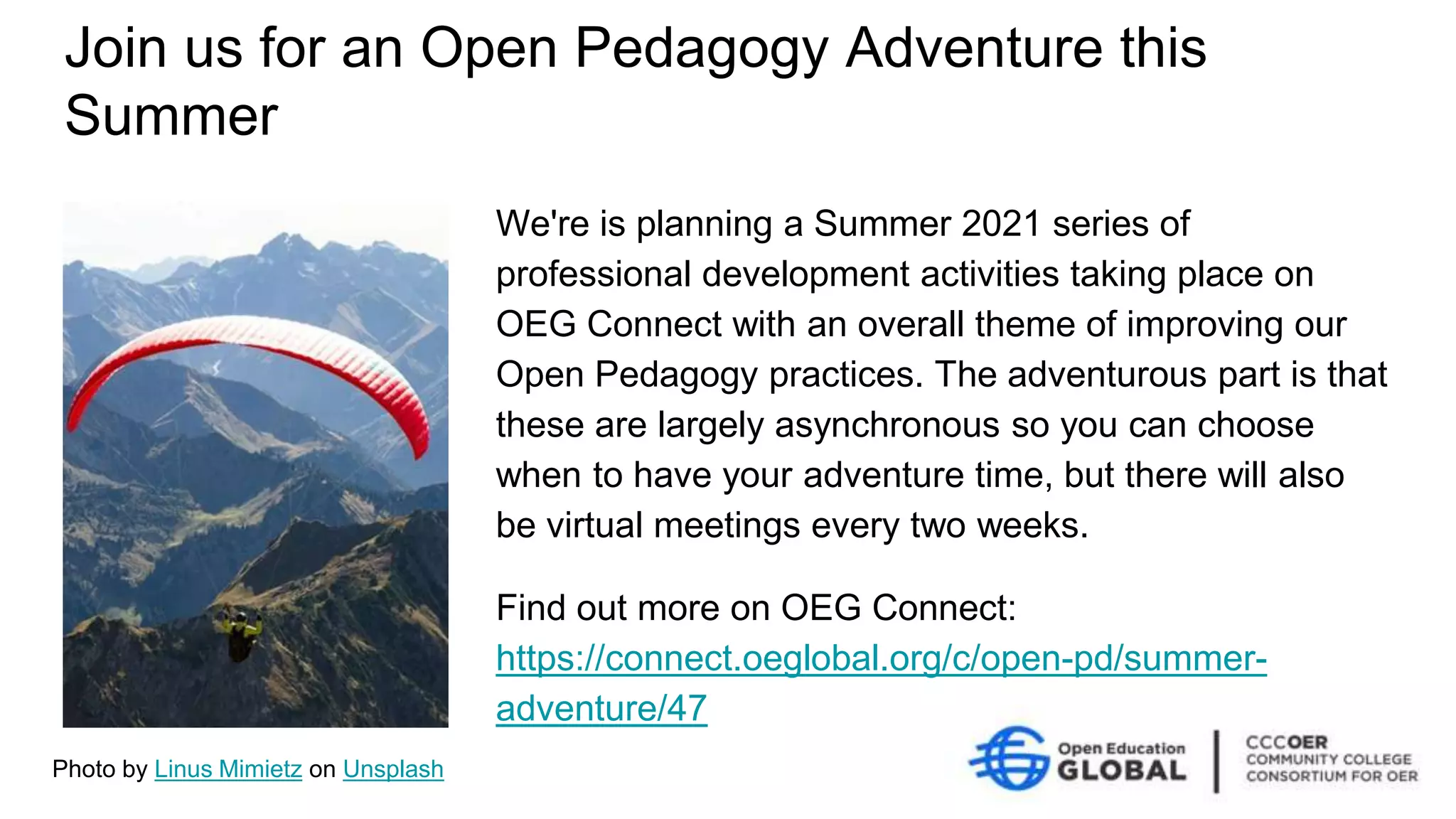 Join us for an Open Pedagogy Adventure this
Summer
We're is planning a Summer 2021 series of
professional development activities taking place on
OEG Connect with an overall theme of improving our
Open Pedagogy practices. The adventurous part is that
these are largely asynchronous so you can choose
when to have your adventure time, but there will also
be virtual meetings every two weeks.
Find out more on OEG Connect:
https://connect.oeglobal.org/c/open-pd/summer-
adventure/47
Photo by Linus Mimietz on Unsplash
 
