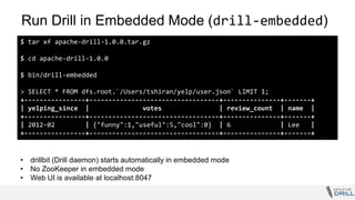 Run Drill in Embedded Mode (drill-embedded)
$ tar xf apache-drill-1.0.0.tar.gz
$ cd apache-drill-1.0.0
$ bin/drill-embedded
> SELECT * FROM dfs.root.`/Users/tshiran/yelp/user.json` LIMIT 1;
+----------------+----------------------------------+---------------+-------+
| yelping_since | votes | review_count | name |
+----------------+----------------------------------+---------------+-------+
| 2012-02 | {"funny":1,"useful":5,"cool":0} | 6 | Lee |
+----------------+----------------------------------+---------------+-------+
• drillbit (Drill daemon) starts automatically in embedded mode
• No ZooKeeper in embedded mode
• Web UI is available at localhost:8047
 