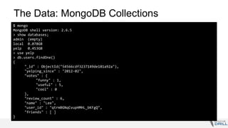 The Data: MongoDB Collections
$ mongo
MongoDB shell version: 2.6.5
> show databases;
admin (empty)
local 0.078GB
yelp 0.453GB
> use yelp
> db.users.findOne()
{
"_id" : ObjectId("54566cdf3237149de181a92a"),
"yelping_since" : "2012-02",
"votes" : {
"funny" : 1,
"useful" : 5,
"cool" : 0
},
"review_count" : 6,
"name" : "Lee",
"user_id" : "qtrmBGNqCvupHMHL_bKFgQ",
"friends" : [ ]
}
 