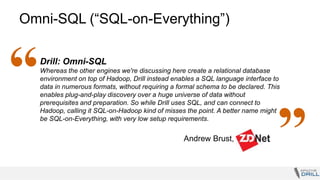 Omni-SQL (“SQL-on-Everything”)
Drill: Omni-SQL
Whereas the other engines we're discussing here create a relational database
environment on top of Hadoop, Drill instead enables a SQL language interface to
data in numerous formats, without requiring a formal schema to be declared. This
enables plug-and-play discovery over a huge universe of data without
prerequisites and preparation. So while Drill uses SQL, and can connect to
Hadoop, calling it SQL-on-Hadoop kind of misses the point. A better name might
be SQL-on-Everything, with very low setup requirements.
Andrew Brust,
“
”
 