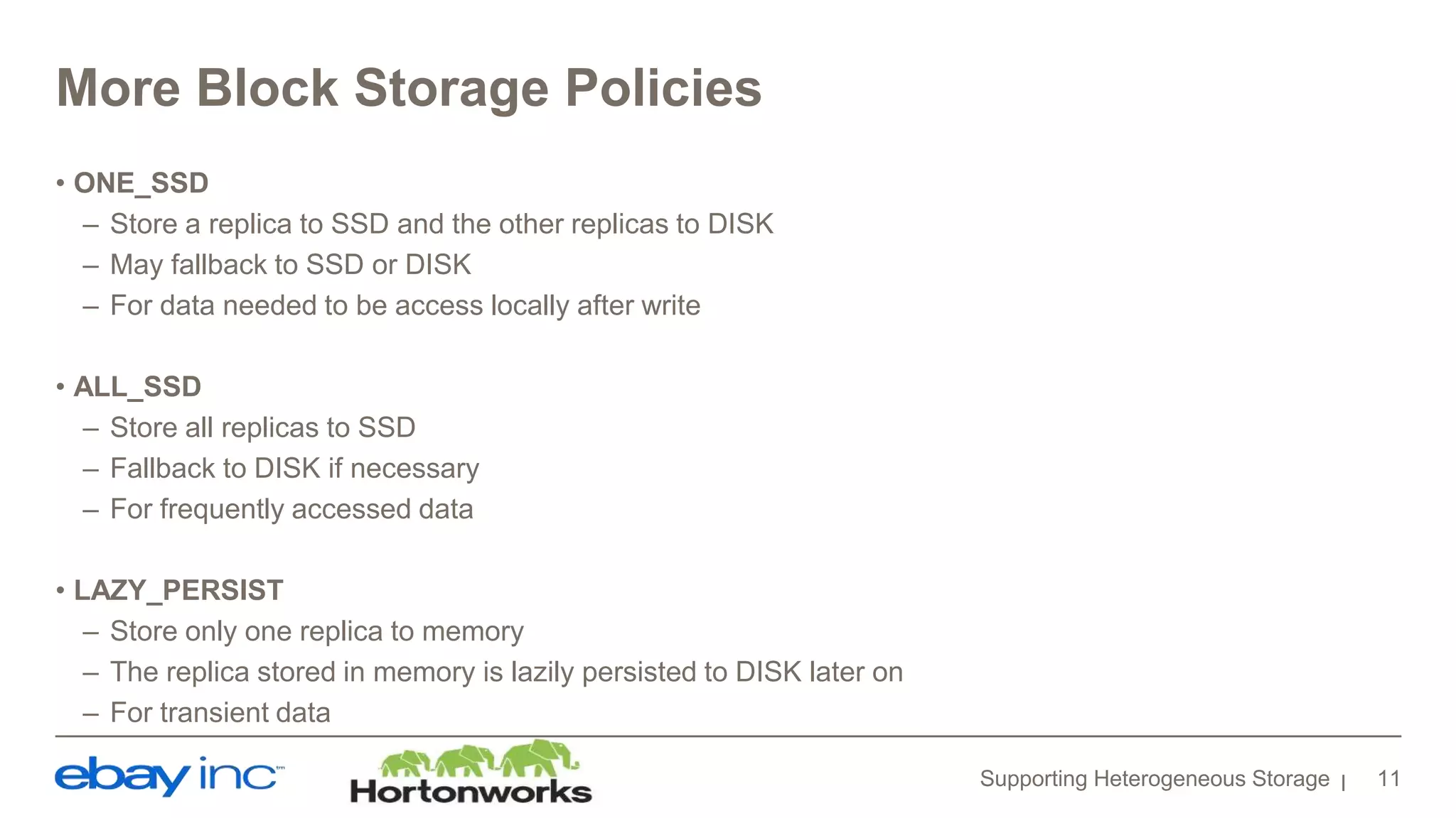 More Block Storage Policies
• ONE_SSD
– Store a replica to SSD and the other replicas to DISK
– May fallback to SSD or DISK
– For data needed to be access locally after write
• ALL_SSD
– Store all replicas to SSD
– Fallback to DISK if necessary
– For frequently accessed data
• LAZY_PERSIST
– Store only one replica to memory
– The replica stored in memory is lazily persisted to DISK later on
– For transient data
Supporting Heterogeneous Storage 11
 