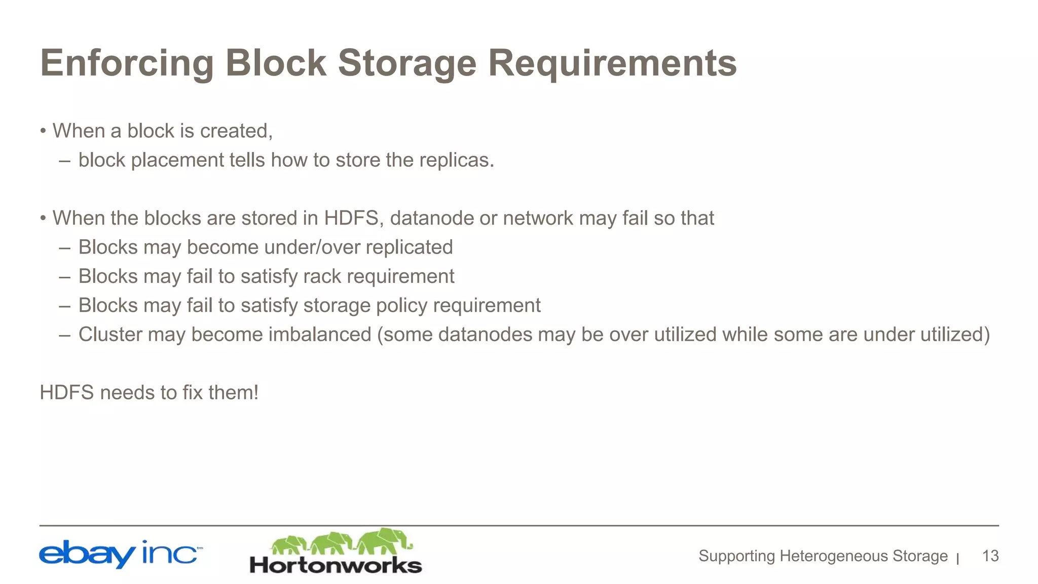 Enforcing Block Storage Requirements
• When a block is created,
– block placement tells how to store the replicas.
• When the blocks are stored in HDFS, datanode or network may fail so that
– Blocks may become under/over replicated
– Blocks may fail to satisfy rack requirement
– Blocks may fail to satisfy storage policy requirement
– Cluster may become imbalanced (some datanodes may be over utilized while some are under utilized)
HDFS needs to fix them!
Supporting Heterogeneous Storage 13
 