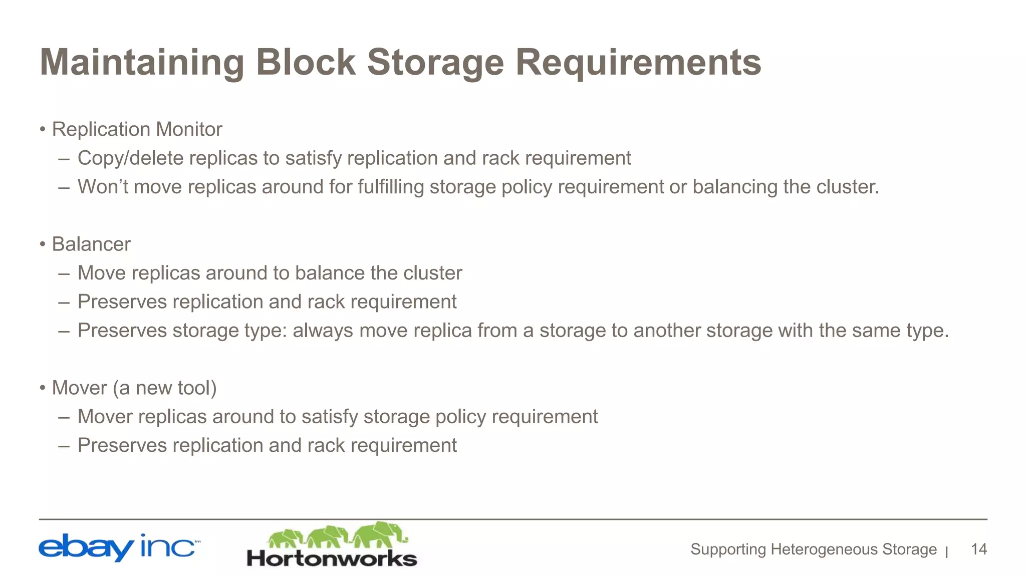 Maintaining Block Storage Requirements
• Replication Monitor
– Copy/delete replicas to satisfy replication and rack requirement
– Won’t move replicas around for fulfilling storage policy requirement or balancing the cluster.
• Balancer
– Move replicas around to balance the cluster
– Preserves replication and rack requirement
– Preserves storage type: always move replica from a storage to another storage with the same type.
• Mover (a new tool)
– Mover replicas around to satisfy storage policy requirement
– Preserves replication and rack requirement
Supporting Heterogeneous Storage 14
 