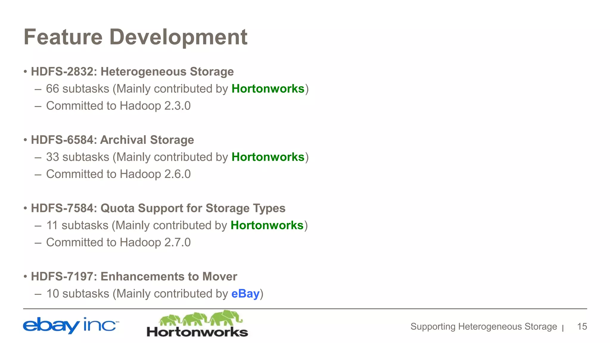 Feature Development
• HDFS-2832: Heterogeneous Storage
– 66 subtasks (Mainly contributed by Hortonworks)
– Committed to Hadoop 2.3.0
• HDFS-6584: Archival Storage
– 33 subtasks (Mainly contributed by Hortonworks)
– Committed to Hadoop 2.6.0
• HDFS-7584: Quota Support for Storage Types
– 11 subtasks (Mainly contributed by Hortonworks)
– Committed to Hadoop 2.7.0
• HDFS-7197: Enhancements to Mover
– 10 subtasks (Mainly contributed by eBay)
Supporting Heterogeneous Storage 15
 