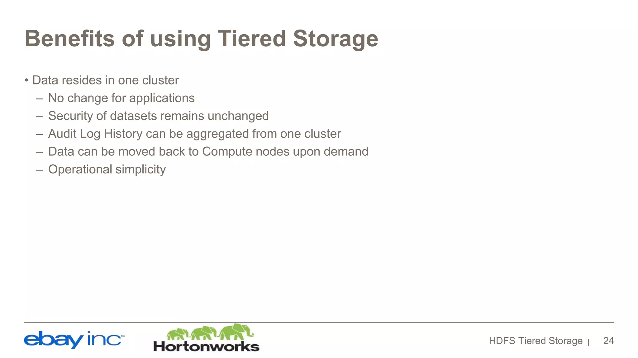 Benefits of using Tiered Storage
• Data resides in one cluster
– No change for applications
– Security of datasets remains unchanged
– Audit Log History can be aggregated from one cluster
– Data can be moved back to Compute nodes upon demand
– Operational simplicity
HDFS Tiered Storage 24
 