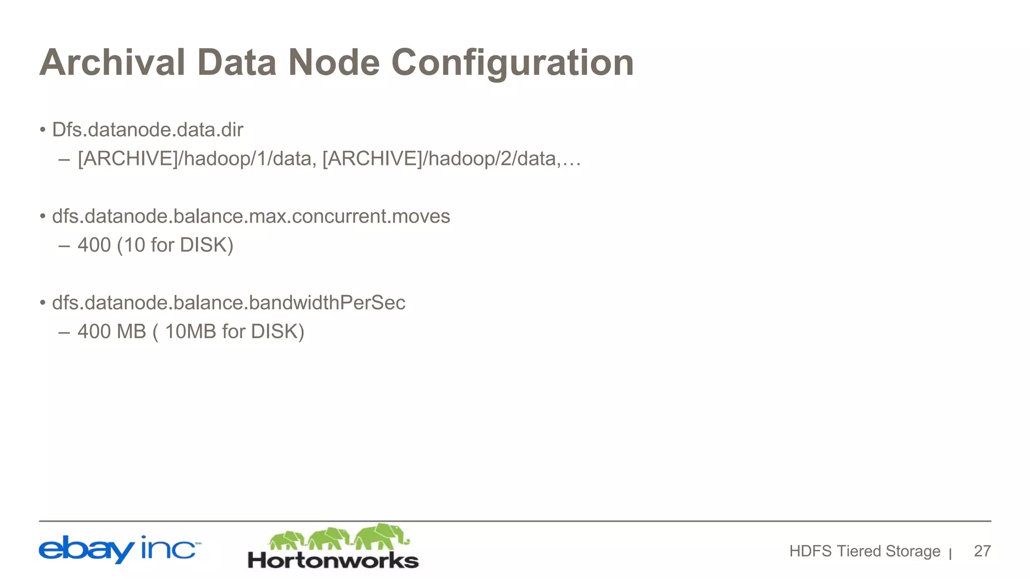 Archival Data Node Configuration
• Dfs.datanode.data.dir
– [ARCHIVE]/hadoop/1/data, [ARCHIVE]/hadoop/2/data,…
• dfs.datanode.balance.max.concurrent.moves
– 400 (10 for DISK)
• dfs.datanode.balance.bandwidthPerSec
– 400 MB ( 10MB for DISK)
HDFS Tiered Storage 27
 