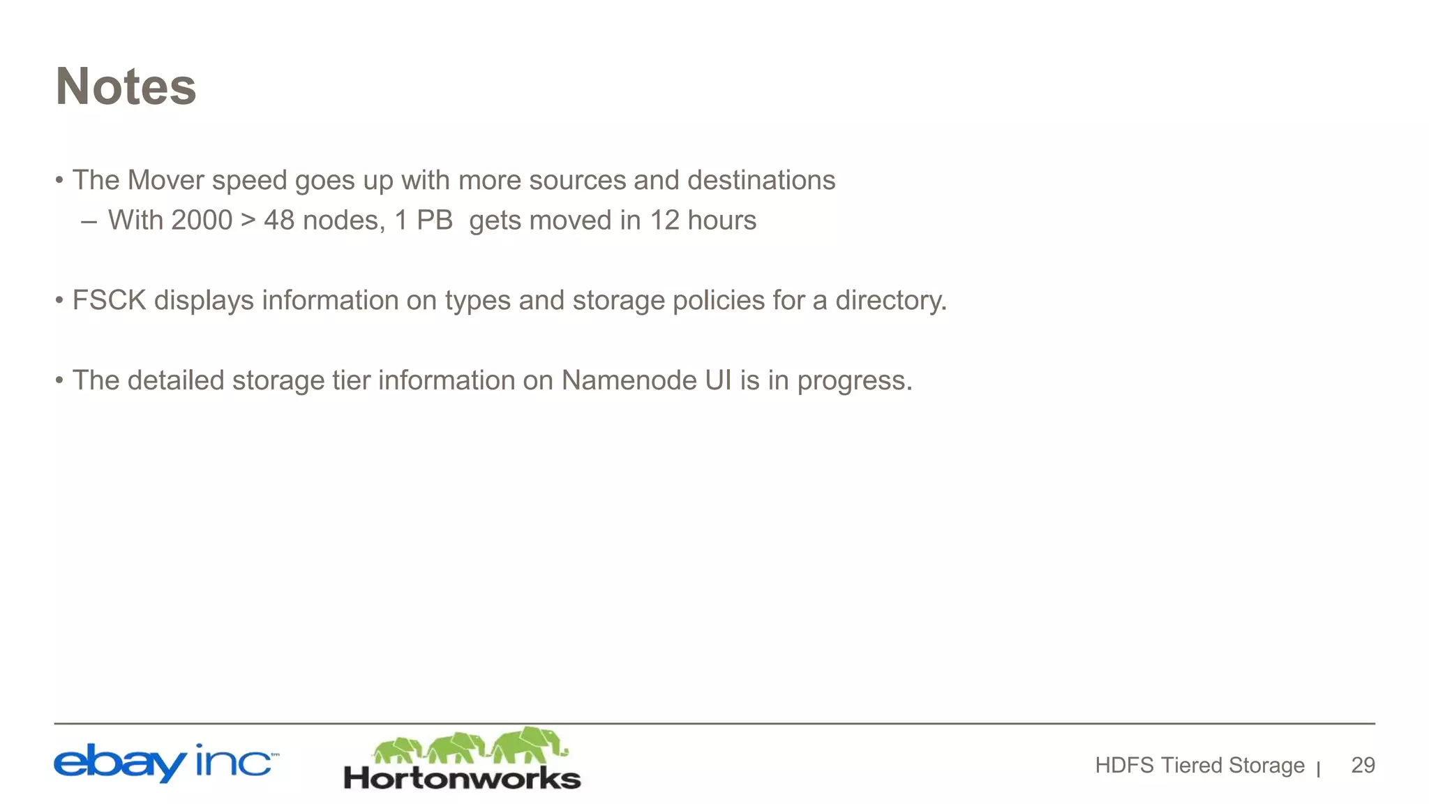 Notes
• The Mover speed goes up with more sources and destinations
– With 2000 > 48 nodes, 1 PB gets moved in 12 hours
• FSCK displays information on types and storage policies for a directory.
• The detailed storage tier information on Namenode UI is in progress.
HDFS Tiered Storage 29
 