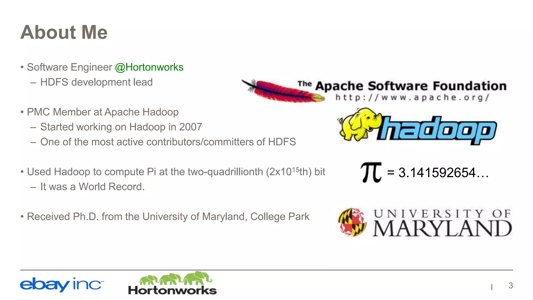 About Me
• Software Engineer @Hortonworks
– HDFS development lead
• PMC Member at Apache Hadoop
– Started working on Hadoop in 2007
– One of the most active contributors/committers of HDFS
• Used Hadoop to compute Pi at the two-quadrillionth (2x1015th) bit
– It was a World Record.
• Received Ph.D. from the University of Maryland, College Park
3
= 3.141592654…
 