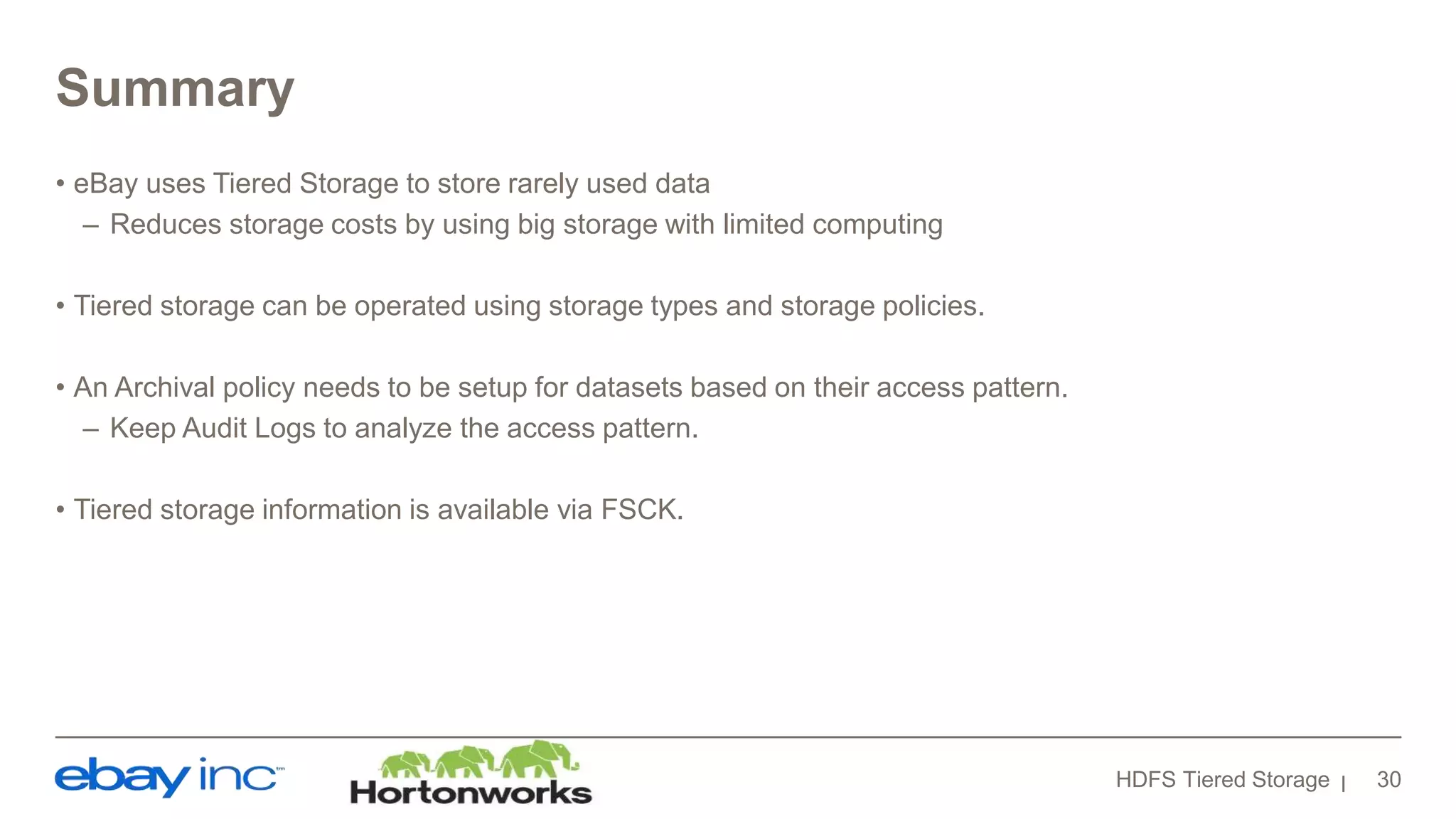 Summary
• eBay uses Tiered Storage to store rarely used data
– Reduces storage costs by using big storage with limited computing
• Tiered storage can be operated using storage types and storage policies.
• An Archival policy needs to be setup for datasets based on their access pattern.
– Keep Audit Logs to analyze the access pattern.
• Tiered storage information is available via FSCK.
HDFS Tiered Storage 30
 