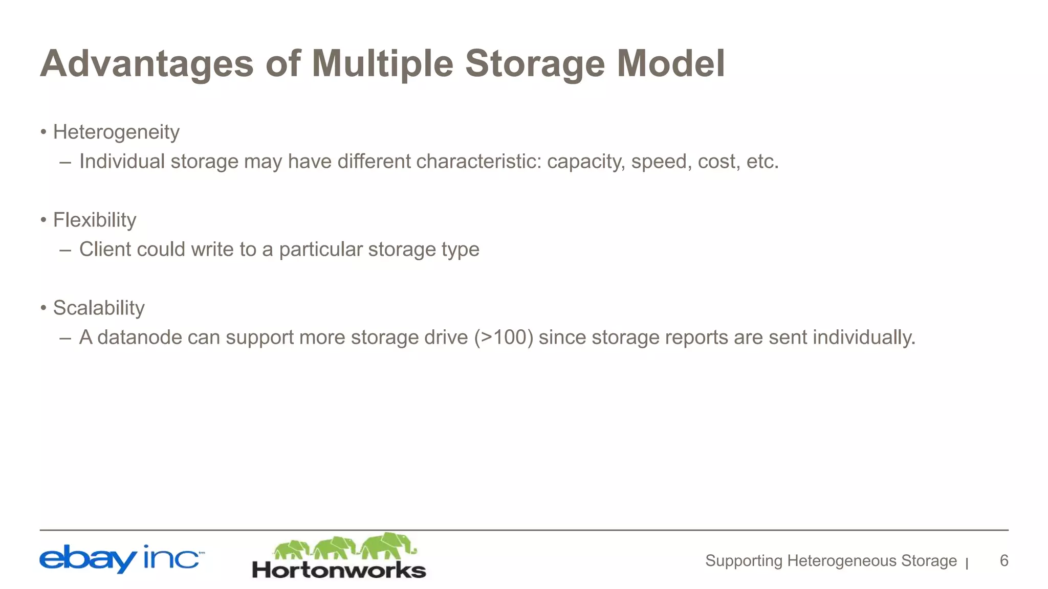 Advantages of Multiple Storage Model
• Heterogeneity
– Individual storage may have different characteristic: capacity, speed, cost, etc.
• Flexibility
– Client could write to a particular storage type
• Scalability
– A datanode can support more storage drive (>100) since storage reports are sent individually.
Supporting Heterogeneous Storage 6
 