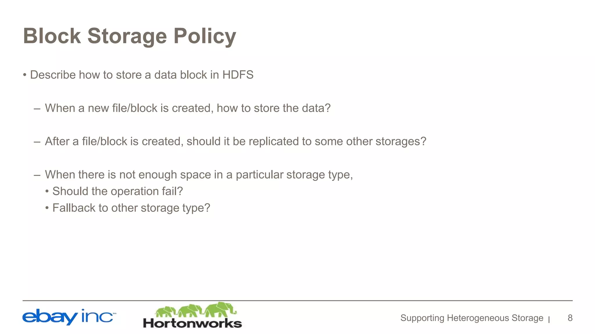 Block Storage Policy
• Describe how to store a data block in HDFS
– When a new file/block is created, how to store the data?
– After a file/block is created, should it be replicated to some other storages?
– When there is not enough space in a particular storage type,
• Should the operation fail?
• Fallback to other storage type?
Supporting Heterogeneous Storage 8
 