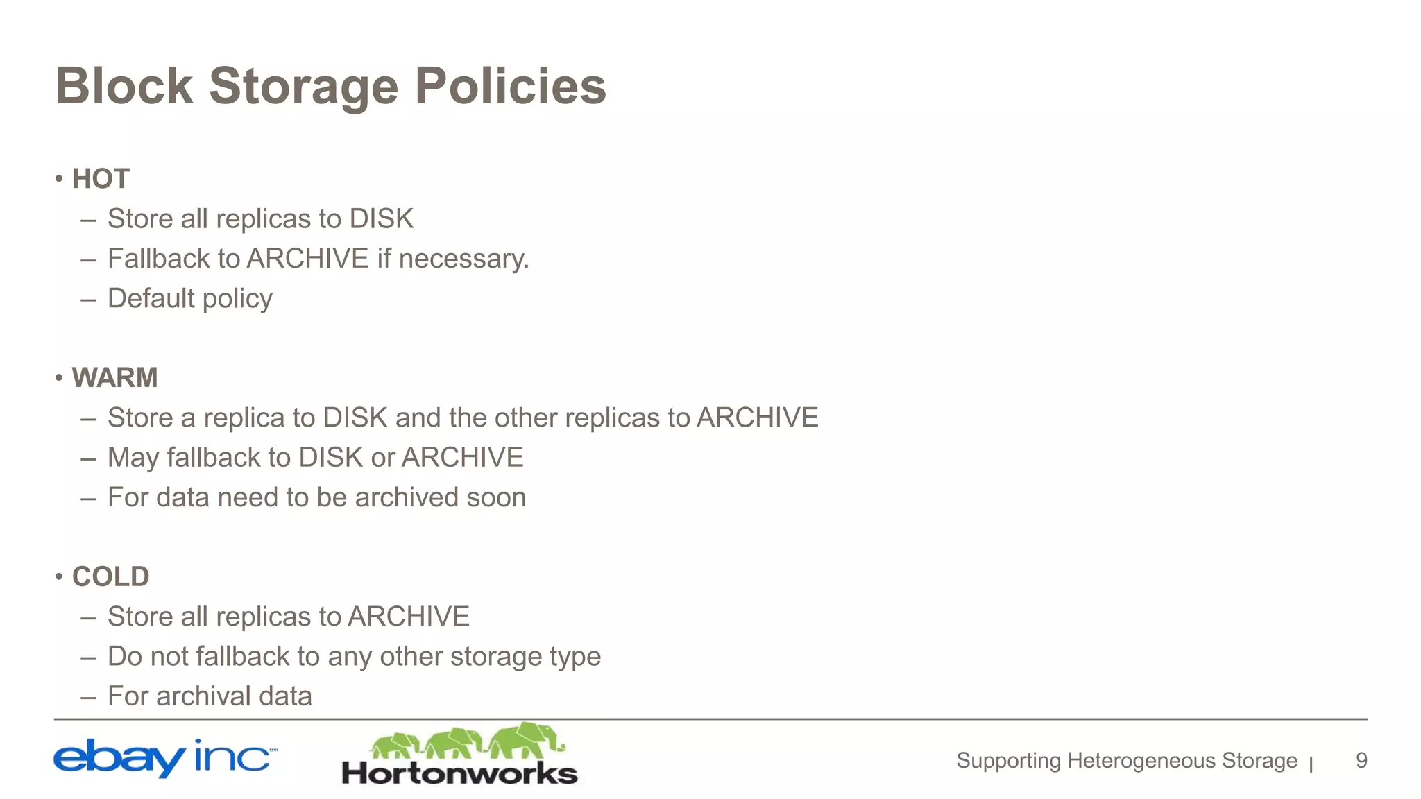 Block Storage Policies
• HOT
– Store all replicas to DISK
– Fallback to ARCHIVE if necessary.
– Default policy
• WARM
– Store a replica to DISK and the other replicas to ARCHIVE
– May fallback to DISK or ARCHIVE
– For data need to be archived soon
• COLD
– Store all replicas to ARCHIVE
– Do not fallback to any other storage type
– For archival data
Supporting Heterogeneous Storage 9
 