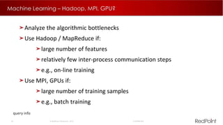26  RedPoint Global Inc. 2015 Confidential
Machine Learning – Hadoop, MPI, GPU?
query info
Analyze the algorithmic bottlenecks
Use Hadoop / MapReduce if:
large number of features
relatively few inter-process communication steps
e.g., on-line training
Use MPI, GPUs if:
large number of training samples
e.g., batch training
 