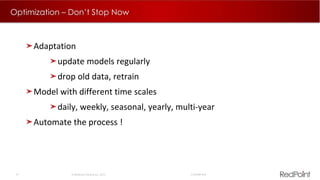 27  RedPoint Global Inc. 2015 Confidential
Optimization – Don’t Stop Now
Adaptation
update models regularly
drop old data, retrain
Model with different time scales
daily, weekly, seasonal, yearly, multi-year
Automate the process !
 