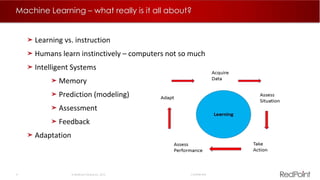 4  RedPoint Global Inc. 2015 Confidential
Machine Learning – what really is it all about?
Learning vs. instruction
Humans learn instinctively – computers not so much
Intelligent Systems
Memory
Prediction (modeling)
Assessment
Feedback
Adaptation
 