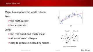 8  RedPoint Global Inc. 2015 Confidential
Linear Models
Major Assumption: the world is linear
Pros:
the math is easy!
fast execution
Cons:
the real world isn’t really linear
all errors aren’t all equal
easy to generate misleading results
 