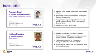Introduction
2
 Manages Cloud Storage and Big Data products team
at Yahoo
 Responsible for Product Management, Strategy and
Customer Engagements
 Managed Cloud Engineering products teams and
headed Strategy functions for the Cloud Platform
Group at Yahoo
 MBA from UCLA and MS from RPI
Sumeet Singh
Sr. Director, Product Management
Cloud Storage and Big Data Platforms
701 First Avenue,
Sunnyvale, CA 94089 USA
@sumeetksingh
 Software Architect with the Hadoop Core team
 With Yahoo since 2007 focused on high performance
storage solutions, Linux kernel, and Hadoop
 Previously with Motorola for 17 years as a
Distinguished Member of Technical Staff
 BS in Computer Science from the University of Illinois
at Urbana-Champaign
Nathan Roberts
Sr. Principle Architect
Core Hadoop
701 First Avenue,
Sunnyvale, CA 94089 USA
 