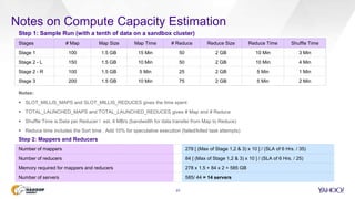 Notes on Compute Capacity Estimation
23
Step 1: Sample Run (with a tenth of data on a sandbox cluster)
Stages # Map Map Size Map Time # Reduce Reduce Size Reduce Time Shuffle Time
Stage 1 100 1.5 GB 15 Min 50 2 GB 10 Min 3 Min
Stage 2 - L 150 1.5 GB 10 Min 50 2 GB 10 Min 4 Min
Stage 2 - R 100 1.5 GB 5 Min 25 2 GB 5 Min 1 Min
Stage 3 200 1.5 GB 10 Min 75 2 GB 5 Min 2 Min
Notes:
 SLOT_MILLIS_MAPS and SLOT_MILLIS_REDUCES gives the time spent
 TOTAL_LAUNCHED_MAPS and TOTAL_LAUNCHED_REDUCES gives # Map and # Reduce
 Shuffle Time is Data per Reducer / est. 4 MB/s (bandwidth for data transfer from Map to Reduce)
 Reduce time includes the Sort time , Add 10% for speculative execution (failed/killed task attempts)
Step 2: Mappers and Reducers
Number of mappers 278 [ (Max of Stage 1,2 & 3) x 10 ] / (SLA of 6 Hrs. / 35)
Number of reducers 84 [ (Max of Stage 1,2 & 3) x 10 ] / (SLA of 6 Hrs. / 25)
Memory required for mappers and reducers 278 x 1.5 + 84 x 2 = 585 GB
Number of servers 585/ 44 = 14 servers
 