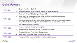 31
Going Forward
YARN-624
 Gang Scheduling – Stalled?
 Scheduler capable of running a set of tasks all at the same time
YARN-1051
 Reservation Based Scheduling in Hadoop 2.6+
 Jobs / users can negotiate with the RM at admission time for time-bounded,
guaranteed allocation of cluster resources
 RM has an understanding of future resource demand (e.g., a job submitted now with
time before its deadline might run after a job showing up later but in a rush)
 Lots of potential, need evaluation
YARN-1963
 In-queue priorities – Implementation phase
 Allows dynamic adjustment of what’s important in a queue
YARN-2915
 Resource Manager Federation – Design phase
 Scale YARN to manage 10s of thousands of nodes
YARN-3306  Per queue Policy driven scheduling – Implementation phase
 