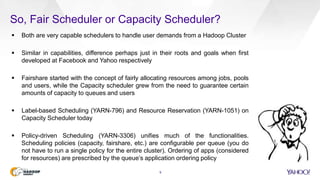 So, Fair Scheduler or Capacity Scheduler?
9
 Both are very capable schedulers to handle user demands from a Hadoop Cluster
 Similar in capabilities, difference perhaps just in their roots and goals when first
developed at Facebook and Yahoo respectively
 Fairshare started with the concept of fairly allocating resources among jobs, pools
and users, while the Capacity scheduler grew from the need to guarantee certain
amounts of capacity to queues and users
 Label-based Scheduling (YARN-796) and Resource Reservation (YARN-1051) on
Capacity Scheduler today
 Policy-driven Scheduling (YARN-3306) unifies much of the functionalities.
Scheduling policies (capacity, fairshare, etc.) are configurable per queue (you do
not have to run a single policy for the entire cluster). Ordering of apps (considered
for resources) are prescribed by the queue’s application ordering policy
 