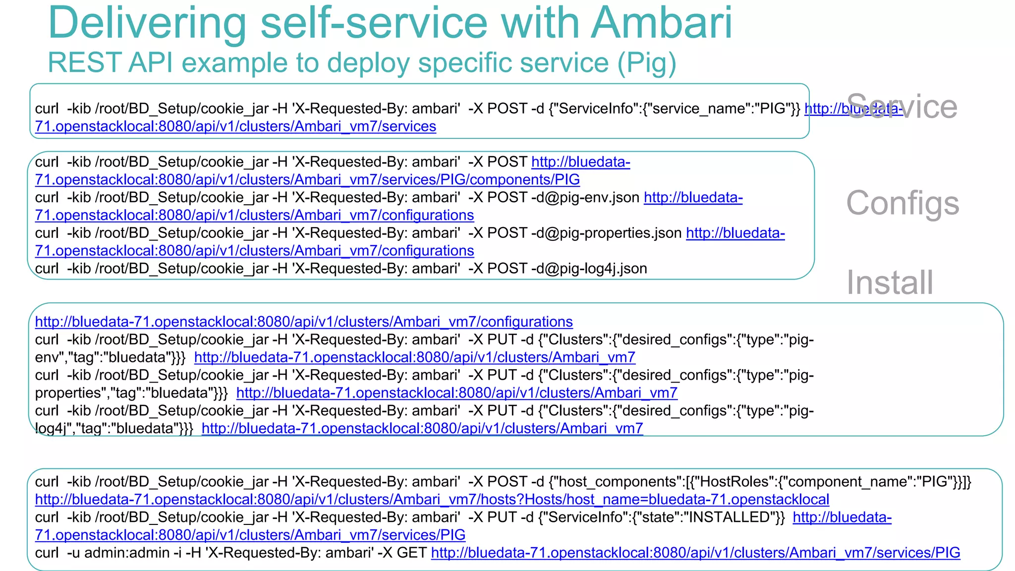 curl -kib /root/BD_Setup/cookie_jar -H 'X-Requested-By: ambari' -X POST -d {"ServiceInfo":{"service_name":"PIG"}} http://bluedata-
71.openstacklocal:8080/api/v1/clusters/Ambari_vm7/services
curl -kib /root/BD_Setup/cookie_jar -H 'X-Requested-By: ambari' -X POST http://bluedata-
71.openstacklocal:8080/api/v1/clusters/Ambari_vm7/services/PIG/components/PIG
curl -kib /root/BD_Setup/cookie_jar -H 'X-Requested-By: ambari' -X POST -d@pig-env.json http://bluedata-
71.openstacklocal:8080/api/v1/clusters/Ambari_vm7/configurations
curl -kib /root/BD_Setup/cookie_jar -H 'X-Requested-By: ambari' -X POST -d@pig-properties.json http://bluedata-
71.openstacklocal:8080/api/v1/clusters/Ambari_vm7/configurations
curl -kib /root/BD_Setup/cookie_jar -H 'X-Requested-By: ambari' -X POST -d@pig-log4j.json
http://bluedata-71.openstacklocal:8080/api/v1/clusters/Ambari_vm7/configurations
curl -kib /root/BD_Setup/cookie_jar -H 'X-Requested-By: ambari' -X PUT -d {"Clusters":{"desired_configs":{"type":"pig-
env","tag":"bluedata"}}} http://bluedata-71.openstacklocal:8080/api/v1/clusters/Ambari_vm7
curl -kib /root/BD_Setup/cookie_jar -H 'X-Requested-By: ambari' -X PUT -d {"Clusters":{"desired_configs":{"type":"pig-
properties","tag":"bluedata"}}} http://bluedata-71.openstacklocal:8080/api/v1/clusters/Ambari_vm7
curl -kib /root/BD_Setup/cookie_jar -H 'X-Requested-By: ambari' -X PUT -d {"Clusters":{"desired_configs":{"type":"pig-
log4j","tag":"bluedata"}}} http://bluedata-71.openstacklocal:8080/api/v1/clusters/Ambari_vm7
curl -kib /root/BD_Setup/cookie_jar -H 'X-Requested-By: ambari' -X POST -d {"host_components":[{"HostRoles":{"component_name":"PIG"}}]}
http://bluedata-71.openstacklocal:8080/api/v1/clusters/Ambari_vm7/hosts?Hosts/host_name=bluedata-71.openstacklocal
curl -kib /root/BD_Setup/cookie_jar -H 'X-Requested-By: ambari' -X PUT -d {"ServiceInfo":{"state":"INSTALLED"}} http://bluedata-
71.openstacklocal:8080/api/v1/clusters/Ambari_vm7/services/PIG
curl -u admin:admin -i -H 'X-Requested-By: ambari' -X GET http://bluedata-71.openstacklocal:8080/api/v1/clusters/Ambari_vm7/services/PIG
Delivering self-service with Ambari
REST API example to deploy specific service (Pig)
Service
Configs
Install
 