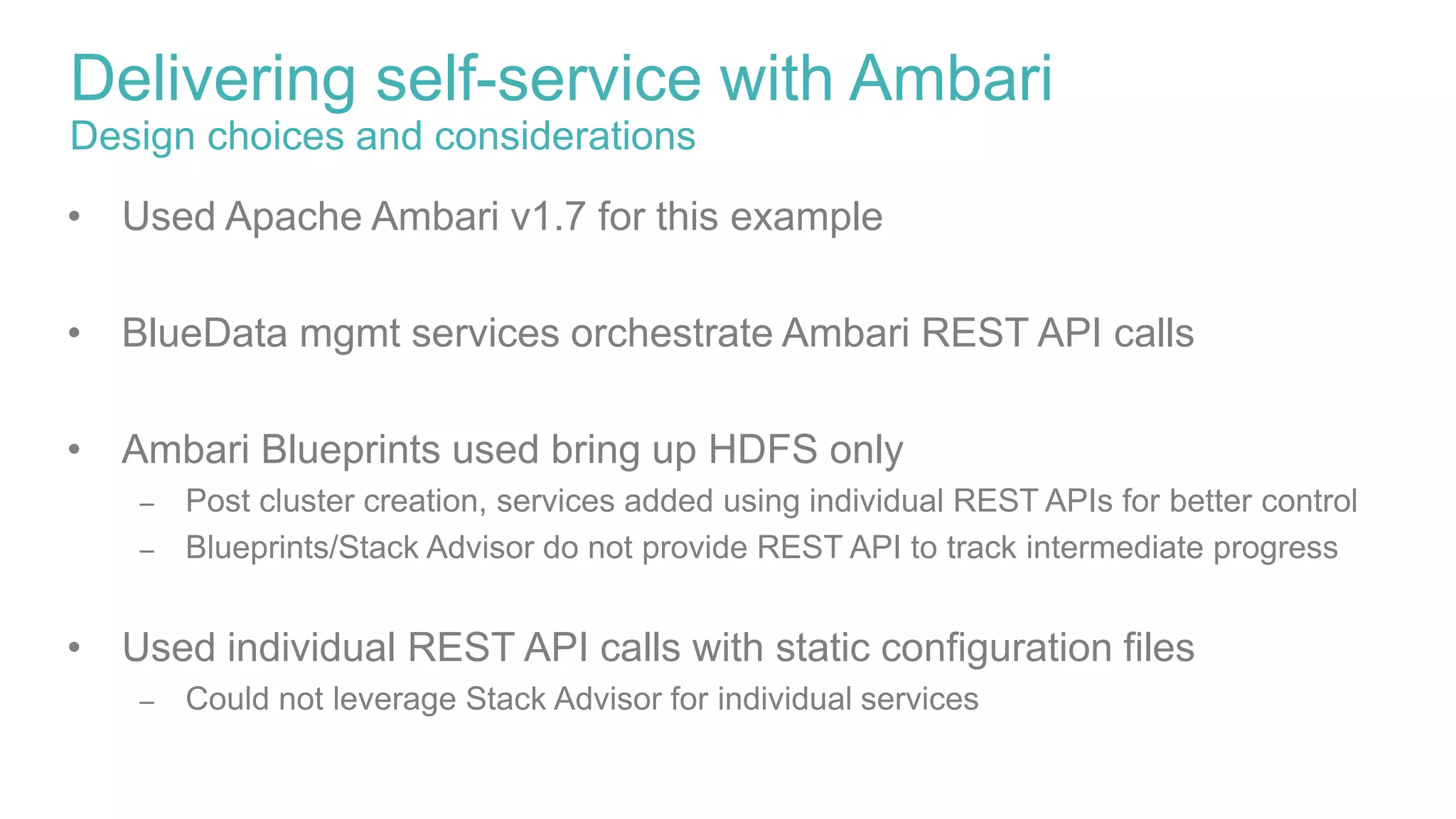 Delivering self-service with Ambari
Design choices and considerations
• Used Apache Ambari v1.7 for this example
• BlueData mgmt services orchestrate Ambari REST API calls
• Ambari Blueprints used bring up HDFS only
– Post cluster creation, services added using individual REST APIs for better control
– Blueprints/Stack Advisor do not provide REST API to track intermediate progress
• Used individual REST API calls with static configuration files
– Could not leverage Stack Advisor for individual services
 