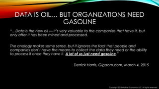 DATA IS OIL… BUT ORGANIZATIONS NEED
GASOLINE
“…Data is the new oil — it’s very valuable to the companies that have it, but
only after it has been mined and processed.
The analogy makes some sense, but it ignores the fact that people and
companies don’t have the means to collect the data they need or the ability
to process it once they have it. A lot of us just need gasoline.”
Derrick Harris, Gigaom.com, March 4, 2015
Copyright 2015 Mather Economics LLC. All rights reserved.
 