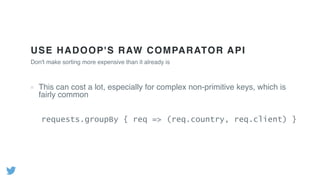 USE HADOOP'S RAW COMPARATOR API
This can cost a lot, especially for complex non-primitive keys, which is
fairly common
Don't make sorting more expensive than it already is
requests.groupBy { req => (req.country, req.client) }
 