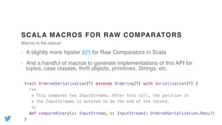 SCALA MACROS FOR RAW COMPARATORS
Macros to the rescue!
A slightly more hipster API for Raw Comparators in Scala
And a handful of macros to generate implementations of this API for
tuples, case classes, thrift objects, primitives, Strings, etc.
 
