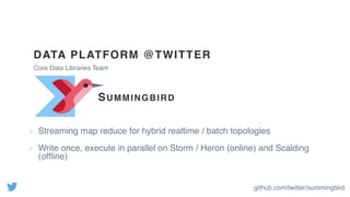DATA PLATFORM @TWITTER
Streaming map reduce for hybrid realtime / batch topologies
Write once, execute in parallel on Storm / Heron (online) and Scalding
(ofﬂine)
Core Data Libraries Team
SUMMINGBIRD
github.com/twitter/summingbird
 