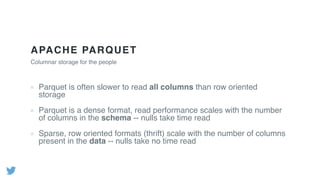 APACHE PARQUET
Columnar storage for the people
Parquet is often slower to read all columns than row oriented
storage
Parquet is a dense format, read performance scales with the number
of columns in the schema -- nulls take time read
Sparse, row oriented formats (thrift) scale with the number of columns
present in the data -- nulls take no time read
 