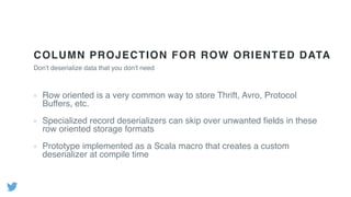 COLUMN PROJECTION FOR ROW ORIENTED DATA
Row oriented is a very common way to store Thrift, Avro, Protocol
Buffers, etc.
Specialized record deserializers can skip over unwanted ﬁelds in these
row oriented storage formats
Prototype implemented as a Scala macro that creates a custom
deserializer at compile time
Don't deserialize data that you don't need
 