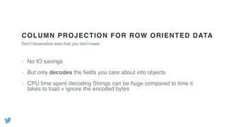 COLUMN PROJECTION FOR ROW ORIENTED DATA
No IO savings
But only decodes the ﬁelds you care about into objects
CPU time spent decoding Strings can be huge compared to time it
takes to load + ignore the encoded bytes
Don't deserialize data that you don't need
 