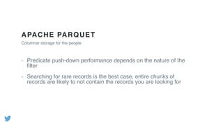 APACHE PARQUET
Columnar storage for the people
Predicate push-down performance depends on the nature of the
ﬁlter
Searching for rare records is the best case, entire chunks of
records are likely to not contain the records you are looking for
 