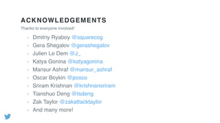ACKNOWLEDGEMENTS
Thanks to everyone involved!
Dmitriy Ryaboy @squarecog
Gera Shegalov @gerashegalov
Julien Le Dem @J_
Katya Gonina @katyagonina
Mansur Ashraf @mansur_ashraf
Oscar Boykin @posco
Sriram Krishnan @krishnansriram
Tianshuo Deng @tsdeng
Zak Taylor @zakattacktaylor
And many more!
 