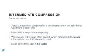 INTERMEDIATE COMPRESSION
Xprof surfaced that compression + decompression in the spill thread
was taking a lot of time
Intermediate outputs are temporary
We now use lz4 instead of lzo level 3, which produces 30% larger
intermediate data that's faster to read
Made some large jobs 1.5X faster
Find the right balance
 