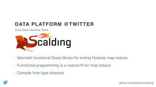 DATA PLATFORM @TWITTER
Idiomatic functional Scala library for writing Hadoop map reduce
Functional programming is a natural ﬁt for map reduce
Compile time type checked
Core Data Libraries Team
github.com/twitter/scalding
 