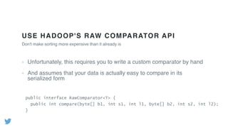 USE HADOOP'S RAW COMPARATOR API
Unfortunately, this requires you to write a custom comparator by hand
And assumes that your data is actually easy to compare in its
serialized form
Don't make sorting more expensive than it already is
public interface RawComparator<T> {
public int compare(byte[] b1, int s1, int l1, byte[] b2, int s2, int l2);
}
 